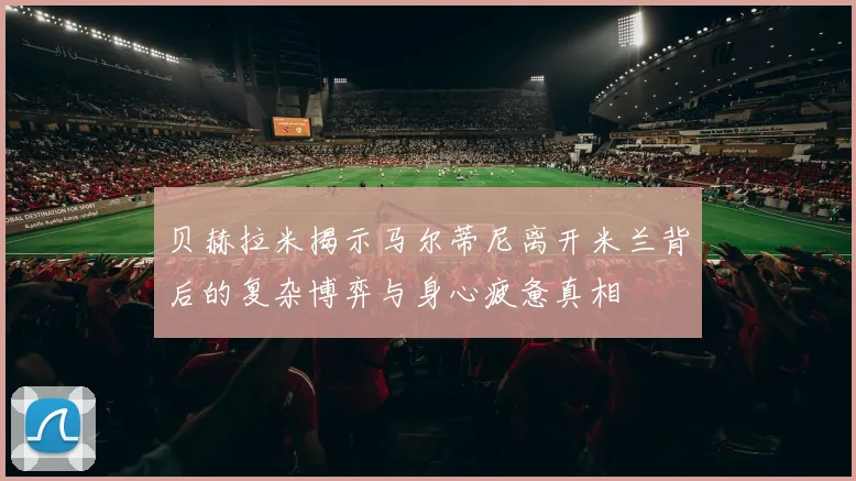 贝赫拉米揭示马尔蒂尼离开米兰背后的复杂博弈与身心疲惫真相