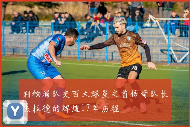 利物浦队史百大球星之首传奇队长杰拉德的辉煌17年历程