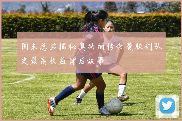 国米总监揭秘奥纳纳转会曼联创队史最高收益背后故事