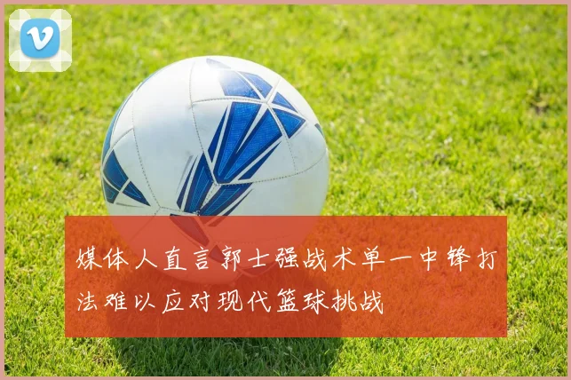 媒体人直言郭士强战术单一中锋打法难以应对现代篮球挑战