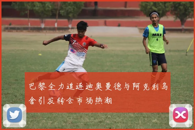 巴黎全力追逐迪奥曼德与阿克利乌舍引发转会市场热潮