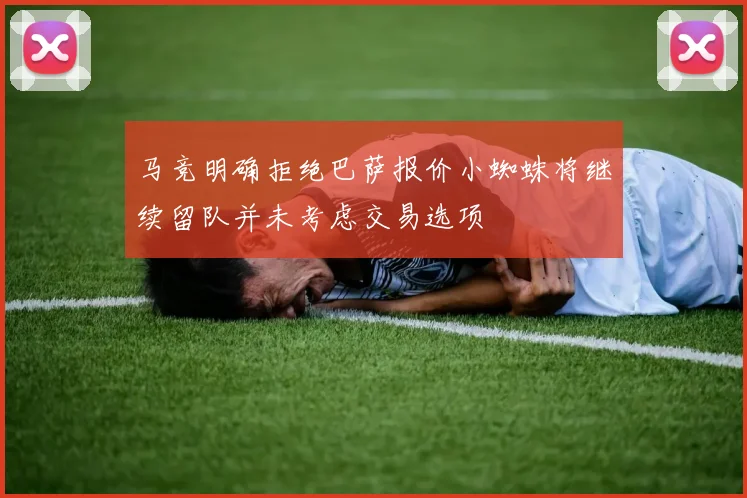 马竞明确拒绝巴萨报价小蜘蛛将继续留队并未考虑交易选项
