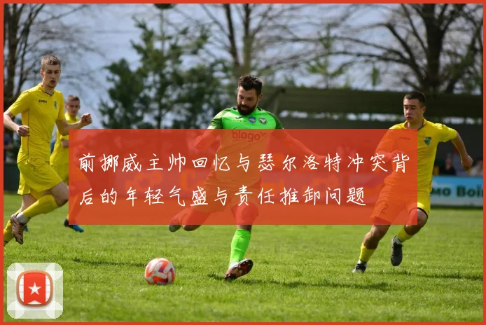 前挪威主帅回忆与瑟尔洛特冲突背后的年轻气盛与责任推卸问题