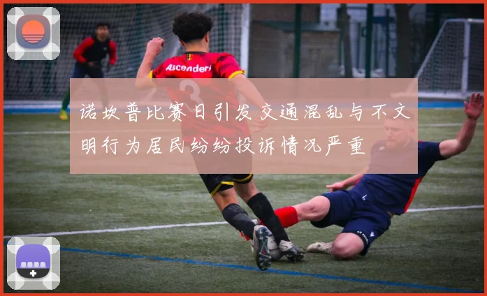 诺坎普比赛日引发交通混乱与不文明行为居民纷纷投诉情况严重