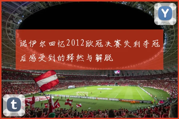 诺伊尔回忆2012欧冠决赛失利夺冠后感受到的释然与解脱