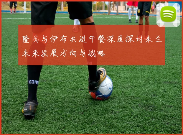 隆戈与伊布共进午餐深度探讨米兰未来发展方向与战略