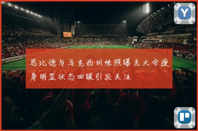 恩比德与马克西训练照曝光大帝瘦身明显状态回暖引发关注