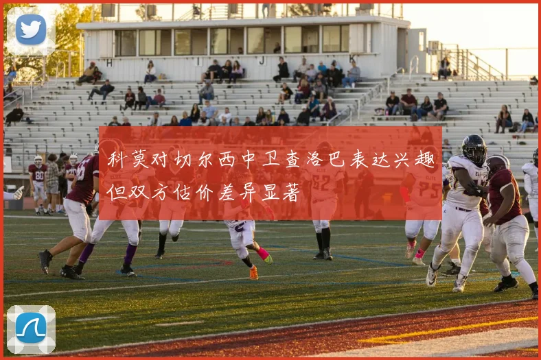 科莫对切尔西中卫查洛巴表达兴趣但双方估价差异显著