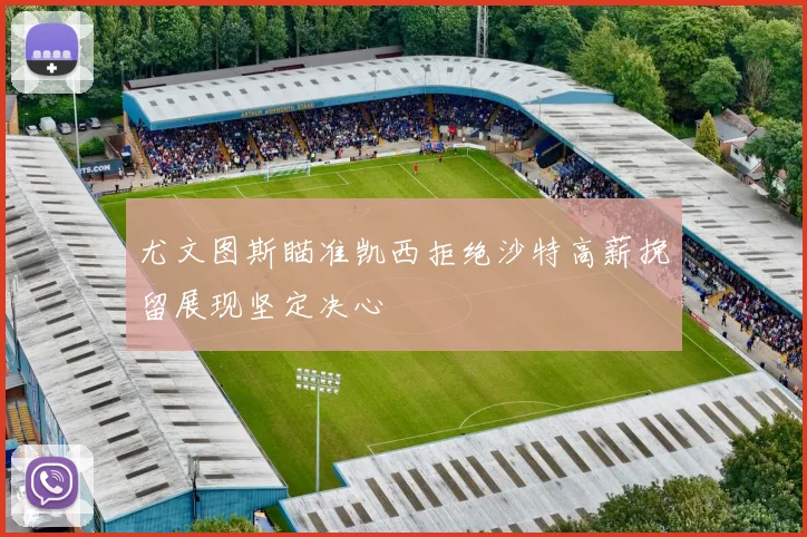 尤文图斯瞄准凯西拒绝沙特高薪挽留展现坚定决心