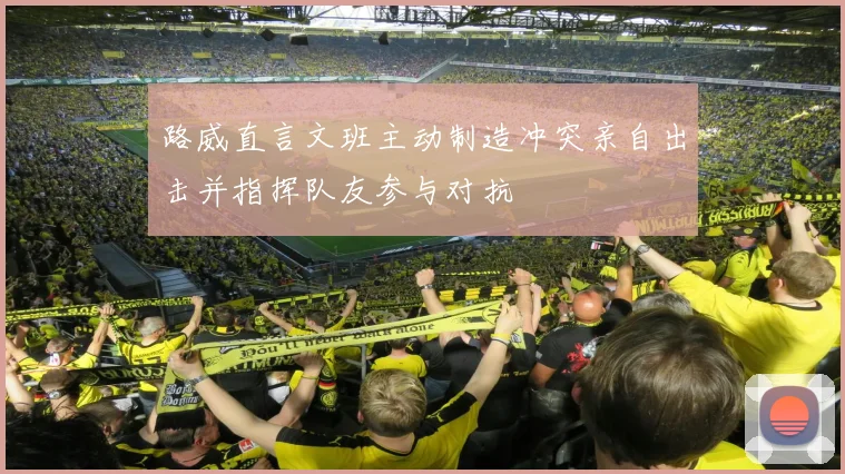 路威直言文班主动制造冲突亲自出击并指挥队友参与对抗