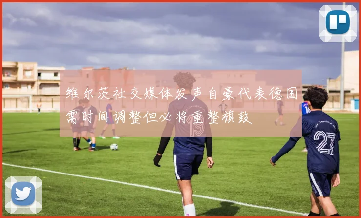 维尔茨社交媒体发声自豪代表德国需时间调整但必将重整旗鼓