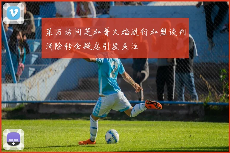 莱万访问芝加哥火焰进行加盟谈判消除转会疑虑引发关注