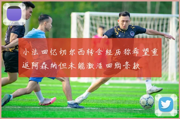 小法回忆切尔西转会经历称希望重返阿森纳但未能激活回购条款
