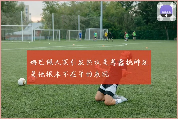 姆巴佩大笑引发热议是愚蠢挑衅还是他根本不在乎的表现