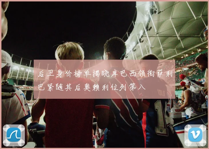 后卫身价榜单揭晓库巴西领衔萨利巴紧随其后奥赖利位列第八