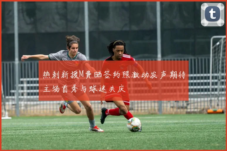 热刺新援M费晒签约照激动发声期待主场首秀与球迷共庆